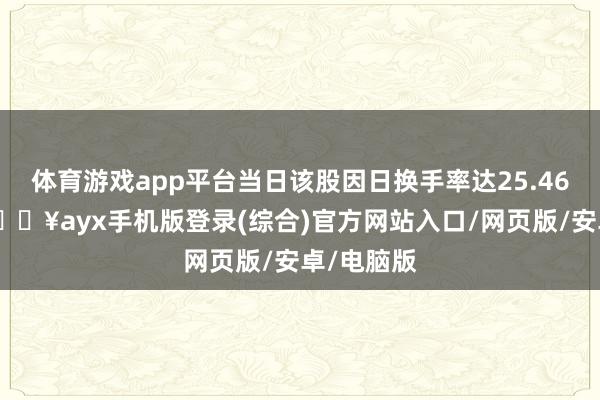 體育游戲app平臺當日該股因日換手率達25.46%上榜-??ayx手機版登錄(綜合)官方網站入口/網頁版/安卓/電腦版