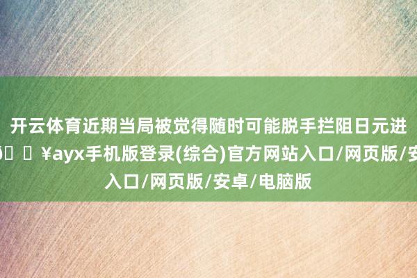 開云體育近期當局被覺得隨時可能脫手攔阻日元進一步貶值-??ayx手機版登錄(綜合)官方網站入口/網頁版/安卓/電腦版