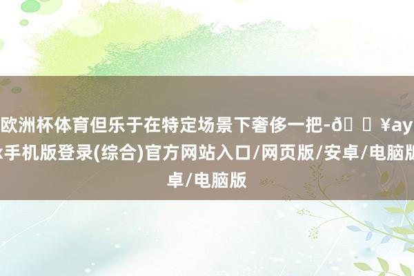 歐洲杯體育但樂于在特定場景下奢侈一把-??ayx手機版登錄(綜合)官方網站入口/網頁版/安卓/電腦版