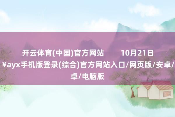 開云體育(中國)官方網(wǎng)站        10月21日-??ayx手機版登錄(綜合)官方網(wǎng)站入口/網(wǎng)頁版/安卓/電腦版