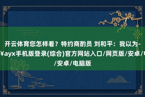 開云體育您怎樣看？特約商酌員 劉和平：我以為-??ayx手機版登錄(綜合)官方網站入口/網頁版/安卓/電腦版