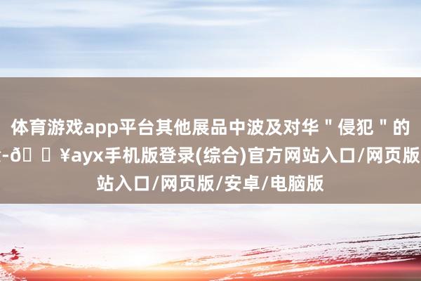 體育游戲app平臺其他展品中波及對華＂侵犯＂的表述或被刪除-??ayx手機版登錄(綜合)官方網站入口/網頁版/安卓/電腦版