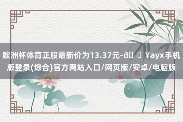 歐洲杯體育正股最新價為13.37元-??ayx手機版登錄(綜合)官方網站入口/網頁版/安卓/電腦版